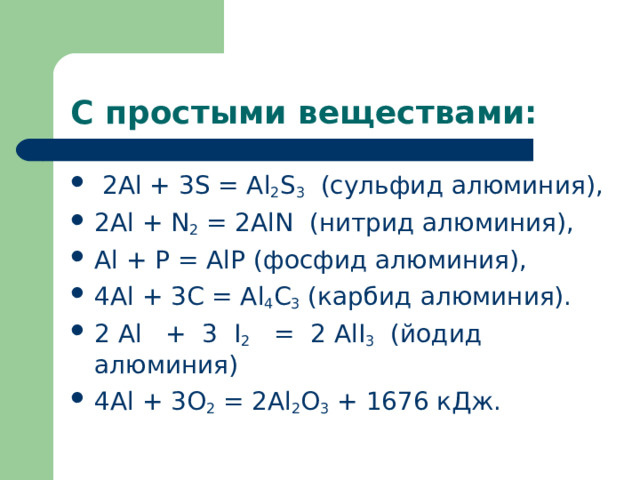С простыми веществами:   2А l  + 3 S  = А l 2 S 3   (сульфид алюминия), 2А l  + N 2  = 2А lN   (нитрид алюминия), А l  + Р = А l Р (фосфид алюминия), 4А l  + 3С = А l 4 С 3  (карбид алюминия). 2 Аl   +  3   I 2    =  2 A l I 3   (йодид алюминия) 4А l  + 3 O 2  = 2А l 2 О 3  + 1676 кДж.  