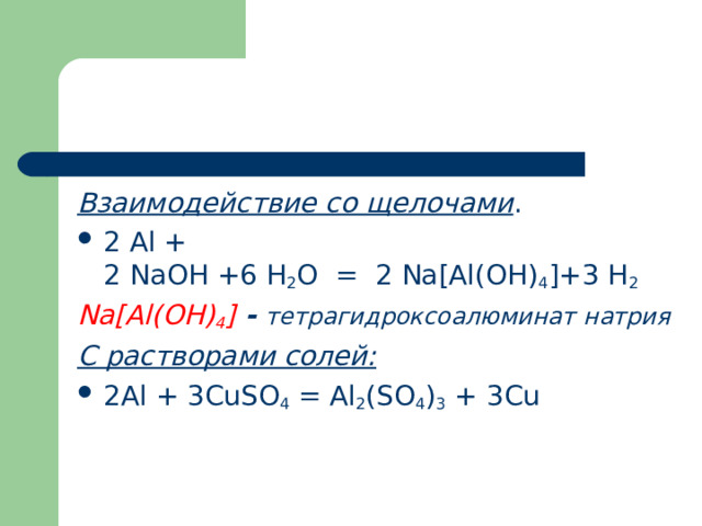 Взаимодействие со щелочами . 2 Al + 2 NaOH +6 H 2 O  =  2 Na[Al(OH) 4 ]+3 H 2 Na [А l (ОН) 4 ]  - тетрагидроксоалюминат натрия С растворами солей: 2 Al  + 3 CuSO 4  =  Al 2 ( SO 4 ) 3  + 3 Cu   