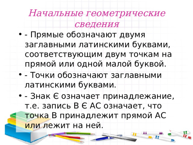 Начальные геометрические сведения - Прямые обозначают двумя заглавными латинскими буквами, соответствующим двум точкам на прямой или одной малой буквой. - Точки обозначают заглавными латинскими буквами. - Знак Є означает принадлежание, т.е. запись В Є АС означает, что точка В принадлежит прямой АС или лежит на ней. 