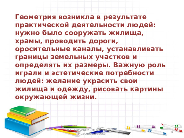  Геометрия возникла в результате практической деятельности людей: нужно было сооружать жилища, храмы, проводить дороги, оросительные каналы, устанавливать границы земельных участков и определять их размеры. Важную роль играли и эстетические потребности людей: желание украсить свои жилища и одежду, рисовать картины окружающей жизни. В.Е. Антипина, МОУ СОШ №1 г. Красновишерска  