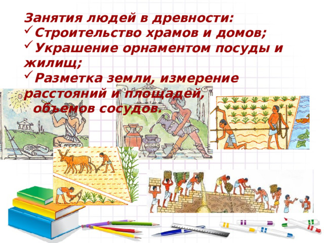 Занятия людей в древности: Строительство храмов и домов; Украшение орнаментом посуды и жилищ; Разметка земли, измерение расстояний и площадей,  объемов сосудов. 