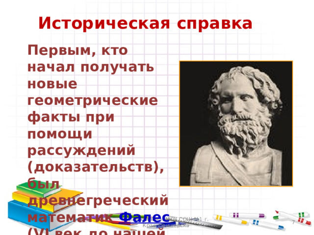 Историческая справка  Первым, кто начал получать новые геометрические факты при помощи рассуждений (доказательств), был древнегреческий математик Фалес (VI век до нашей эры). В.Е. Антипина, МОУ СОШ №1 г. Красновишерска  