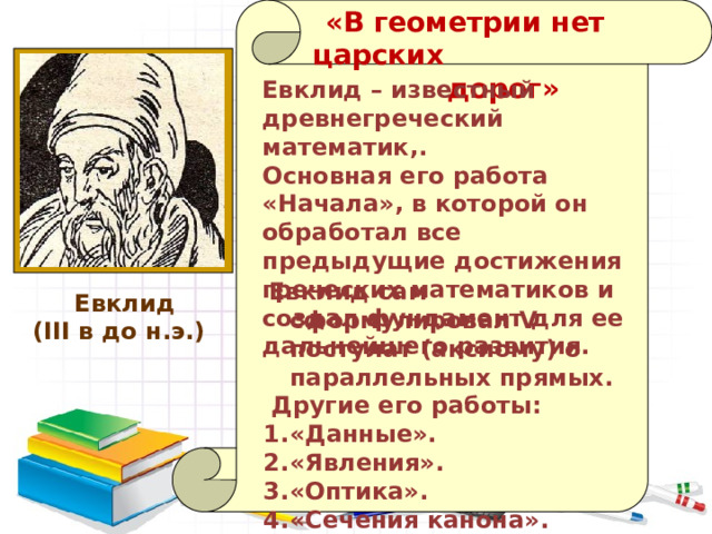   «В геометрии нет царских  дорог» Евклид – известный древнегреческий математик,. Основная его работа «Начала», в которой он обработал все предыдущие достижения греческих математиков и создал фундамент для ее дальнейшего развития.  Евклид сам сформулировал V постулат (аксиому) о параллельных прямых.  Другие его работы: «Данные». «Явления». «Оптика». «Сечения канона».  Евклид (III в до н.э.)  