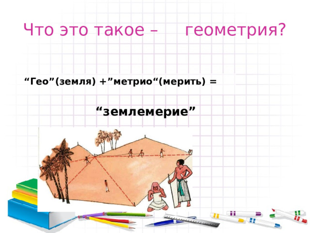 Что это такое – геометрия? “ Гео”(земля) +”метрио“(мерить) = “ землемерие” 
