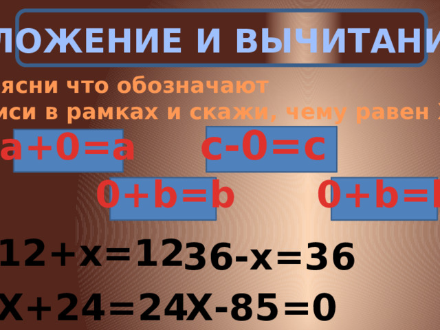 СЛОЖЕНИЕ И ВЫЧИТАНИЕ Объясни что обозначают записи в рамках и скажи, чему равен Х. c-0=c а+0=а 0+b=b 0+b=b 12+х=12 36-х=36 Х+24=24 Х-85=0 