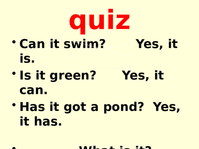 quiz Can it swim? Yes, it is. Is it green? Yes, it can. Has it got a pond? Yes, it has.   What is it? 