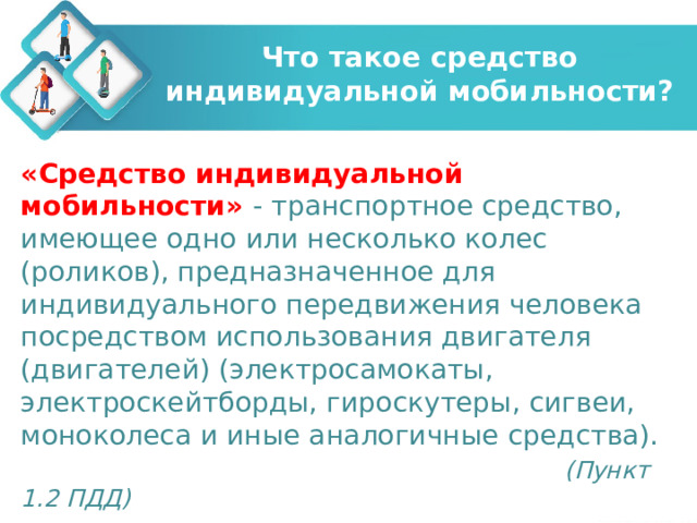 Что такое средство индивидуальной мобильности? «Средство индивидуальной мобильности» - транспортное средство, имеющее одно или несколько колес (роликов), предназначенное для индивидуального передвижения человека посредством использования двигателя (двигателей) (электросамокаты, электроскейтборды, гироскутеры, сигвеи, моноколеса и иные аналогичные средства).  (Пункт 1.2 ПДД)  