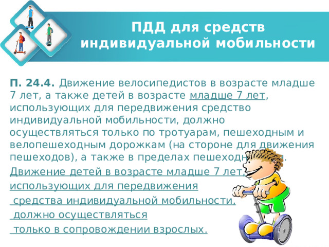 ПДД для средств индивидуальной мобильности П. 24.4. Движение велосипедистов в возрасте младше 7 лет, а также детей в возрасте младше 7 лет , использующих для передвижения средство индивидуальной мобильности, должно осуществляться только по тротуарам, пешеходным и велопешеходным дорожкам (на стороне для движения пешеходов), а также в пределах пешеходных зон. Движение детей в возрасте младше 7 лет, использующих для передвижения  средства индивидуальной мобильности,  должно осуществляться  только в сопровождении взрослых. 