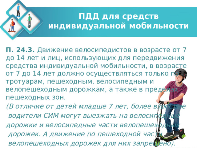 ПДД для средств индивидуальной мобильности П. 24.3. Движение велосипедистов в возрасте от 7 до 14 лет и лиц, использующих для передвижения средства индивидуальной мобильности, в возрасте от 7 до 14 лет должно осуществляться только по тротуарам, пешеходным, велосипедным и велопешеходным дорожкам, а также в пределах пешеходных зон. (В отличие от детей младше 7 лет, более взрослые  водители СИМ могут выезжать на велосипедные дорожки и велосипедные части велопешеходных  дорожек. А движение по пешеходной части  велопешеходных дорожек для них запрещено). 