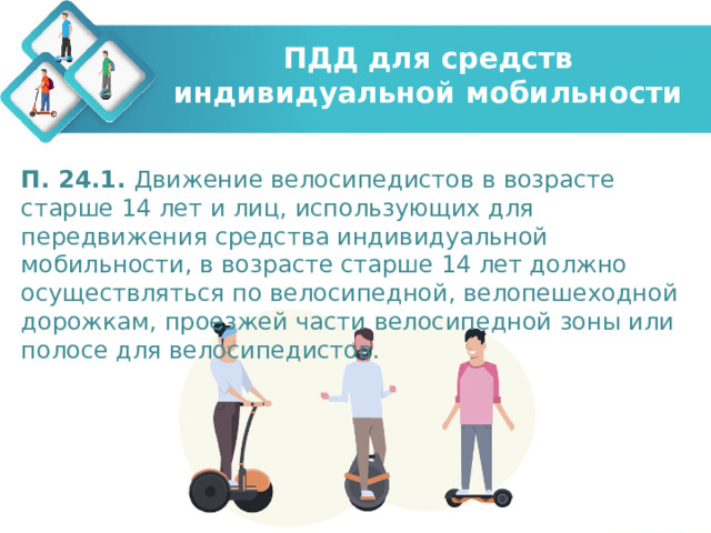 ПДД для средств индивидуальной мобильности П. 24.1. Движение велосипедистов в возрасте старше 14 лет и лиц, использующих для передвижения средства индивидуальной мобильности, в возрасте старше 14 лет должно осуществляться по велосипедной, велопешеходной дорожкам, проезжей части велосипедной зоны или полосе для велосипедистов. 