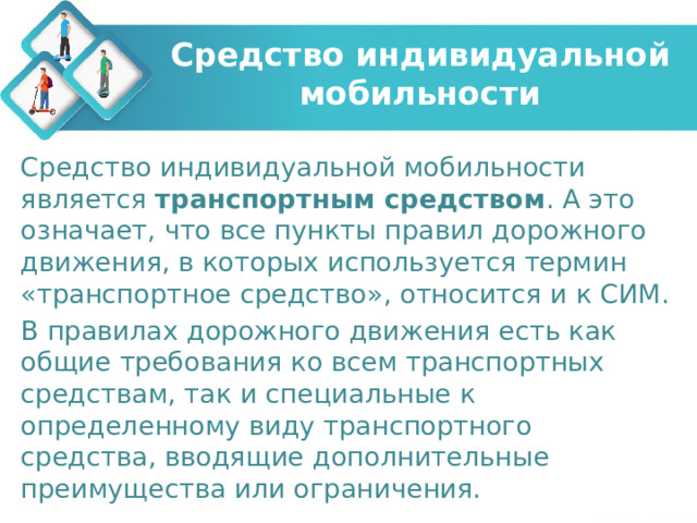 Средство индивидуальной мобильности Средство индивидуальной мобильности является транспортным средством . А это означает, что все пункты правил дорожного движения, в которых используется термин «транспортное средство», относится и к СИМ. В правилах дорожного движения есть как общие требования ко всем транспортных средствам, так и специальные к определенному виду транспортного средства, вводящие дополнительные преимущества или ограничения. 
