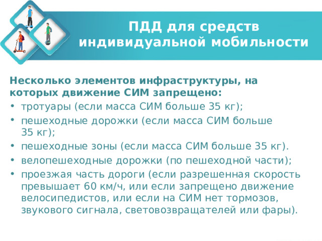 ПДД для средств индивидуальной мобильности Несколько элементов инфраструктуры, на которых движение СИМ запрещено: тротуары (если масса СИМ больше 35 кг); пешеходные дорожки (если масса СИМ больше 35 кг); пешеходные зоны (если масса СИМ больше 35 кг). велопешеходные дорожки (по пешеходной части); проезжая часть дороги (если разрешенная скорость превышает 60 км/ч, или если запрещено движение велосипедистов, или если на СИМ нет тормозов, звукового сигнала, световозвращателей или фары). 