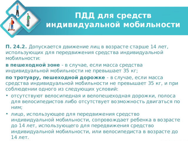 ПДД для средств индивидуальной мобильности П. 24.2. Допускается движение лиц в возрасте старше 14 лет, использующих для передвижения средства индивидуальной мобильности: в пешеходной зоне - в случае, если масса средства индивидуальной мобильности не превышает 35 кг; по тротуару, пешеходной дорожке - в случае, если масса средства индивидуальной мобильности не превышает 35 кг, и при соблюдении одного из следующих условий: отсутствуют велосипедная и велопешеходная дорожки, полоса для велосипедистов либо отсутствует возможность двигаться по ним; лицо, использующее для передвижения средство индивидуальной мобильности, сопровождает ребенка в возрасте до 14 лет, использующего для передвижения средство индивидуальной мобильности, или велосипедиста в возрасте до 14 лет. 