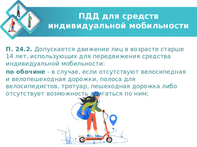 ПДД для средств индивидуальной мобильности П. 24.2. Допускается движение лиц в возрасте старше 14 лет, использующих для передвижения средства индивидуальной мобильности: по обочине - в случае, если отсутствуют велосипедная и велопешеходная дорожки, полоса для велосипедистов, тротуар, пешеходная дорожка либо отсутствует возможность двигаться по ним; 