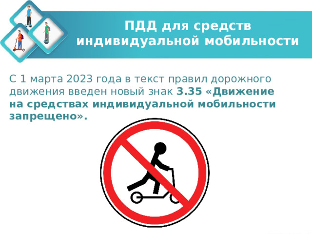 ПДД для средств индивидуальной мобильности С 1 марта 2023 года в текст правил дорожного движения введен новый знак 3.35  «Движение на средствах индивидуальной мобильности запрещено». 