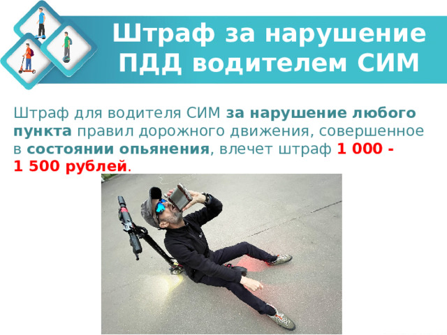 Штраф за нарушение ПДД водителем СИМ Штраф для водителя СИМ  за нарушение любого пункта  правил дорожного движения, совершенное в  состоянии опьянения , влечет штраф  1 000 - 1 500 рублей . 