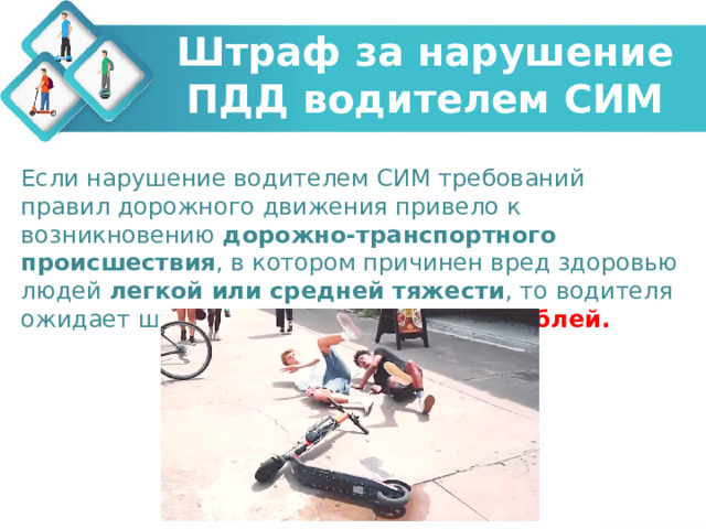 Штраф за нарушение ПДД водителем СИМ Если нарушение водителем СИМ требований правил дорожного движения привело к возникновению дорожно-транспортного происшествия , в котором причинен вред здоровью людей легкой или средней тяжести , то водителя ожидает штраф 1 000 - 1 500 рублей. 