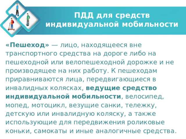 ПДД для средств индивидуальной мобильности «Пешеход» — лицо, находящееся вне транспортного средства на дороге либо на пешеходной или велопешеходной дорожке и не производящее на них работу. К пешеходам приравниваются лица, передвигающиеся в инвалидных колясках, ведущие средство индивидуальной мобильности , велосипед, мопед, мотоцикл, везущие санки, тележку, детскую или инвалидную коляску, а также использующие для передвижения роликовые коньки, самокаты и иные аналогичные средства. 