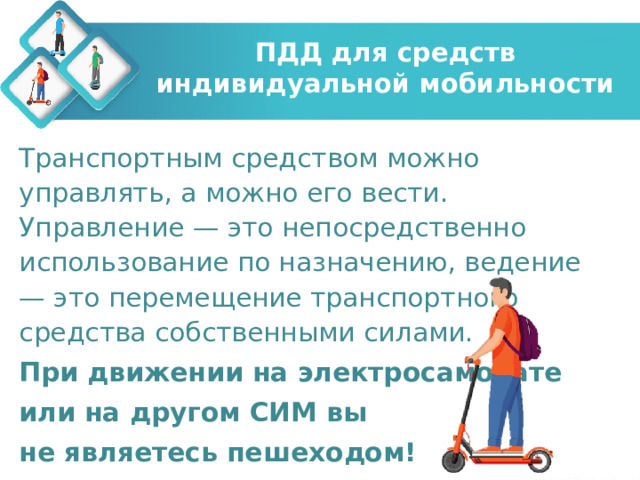 ПДД для средств индивидуальной мобильности Транспортным средством можно управлять, а можно его вести. Управление — это непосредственно использование по назначению, ведение — это перемещение транспортного средства собственными силами. При движении на электросамокате или на другом СИМ вы не являетесь пешеходом! 