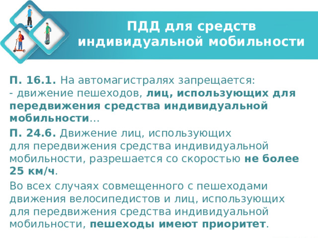 ПДД для средств индивидуальной мобильности П. 16.1. На автомагистралях запрещается:  - движение пешеходов,  лиц, использующих для передвижения средства индивидуальной мобильности … П. 24.6.  Движение лиц, использующих для передвижения средства индивидуальной мобильности, разрешается со скоростью не более 25 км/ч . Во всех случаях совмещенного с пешеходами движения велосипедистов и лиц, использующих для передвижения средства индивидуальной мобильности, пешеходы имеют приоритет . 
