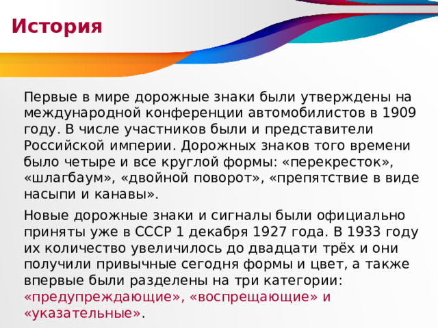 История Первые в мире дорожные знаки были утверждены на международной конференции автомобилистов в 1909 году. В числе участников были и представители Российской империи. Дорожных знаков того времени было четыре и все круглой формы: «перекресток», «шлагбаум», «двойной поворот», «препятствие в виде насыпи и канавы». Новые дорожные знаки и сигналы были официально приняты уже в СССР 1 декабря 1927 года. В 1933 году их количество увеличилось до двадцати трёх и они получили привычные сегодня формы и цвет, а также впервые были разделены на три категории: «предупреждающие», «воспрещающие» и «указательные» .  