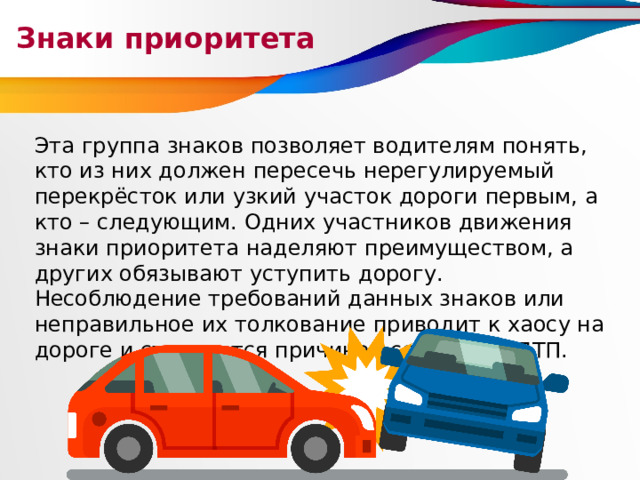 Знаки приоритета Эта группа знаков позволяет водителям понять, кто из них должен пересечь нерегулируемый перекрёсток или узкий участок дороги первым, а кто – следующим. Одних участников движения знаки приоритета наделяют преимуществом, а других обязывают уступить дорогу. Несоблюдение требований данных знаков или неправильное их толкование приводит к хаосу на дороге и становится причиной серьёзных ДТП. 