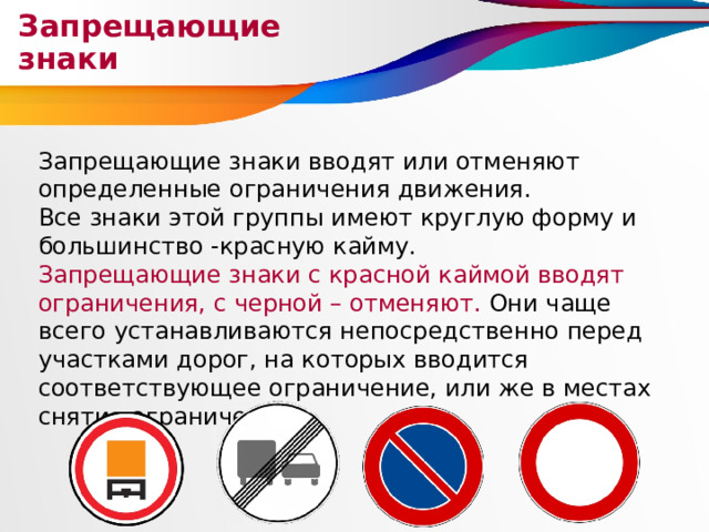 Запрещающие знаки Запрещающие знаки вводят или отменяют определенные ограничения движения. Все знаки этой группы имеют круглую форму и большинство -красную кайму. Запрещающие знаки с красной каймой вводят ограничения, с черной – отменяют. Они чаще всего устанавливаются непосредственно перед участками дорог, на которых вводится соответствующее ограничение, или же в местах снятия ограничений. 