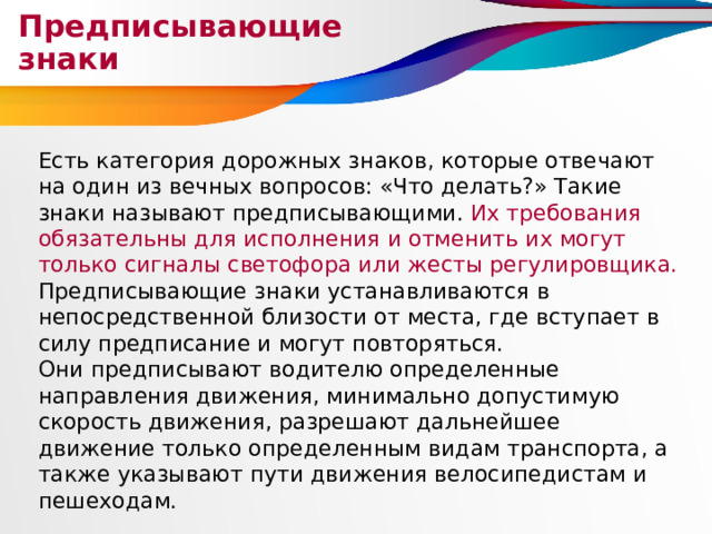 Предписывающие знаки Есть категория дорожных знаков, которые отвечают на один из вечных вопросов: «Что делать?» Такие знаки называют предписывающими. Их требования обязательны для исполнения и отменить их могут только сигналы светофора или жесты регулировщика. Предписывающие знаки устанавливаются в непосредственной близости от места, где вступает в силу предписание и могут повторяться. Они предписывают водителю определенные направления движения, минимально допустимую скорость движения, разрешают дальнейшее движение только определенным видам транспорта, а также указывают пути движения велосипедистам и пешеходам. 