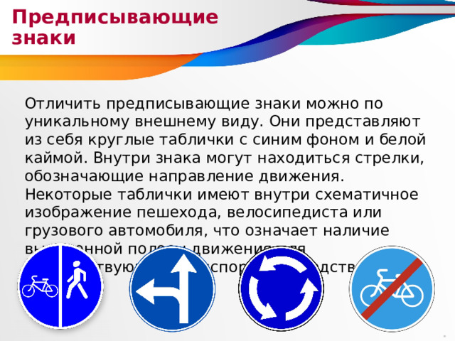 Предписывающие знаки Отличить предписывающие знаки можно по уникальному внешнему виду. Они представляют из себя круглые таблички с синим фоном и белой каймой. Внутри знака могут находиться стрелки, обозначающие направление движения. Некоторые таблички имеют внутри схематичное изображение пешехода, велосипедиста или грузового автомобиля, что означает наличие выделенной полосы движения для соответствующих транспортных средств. 