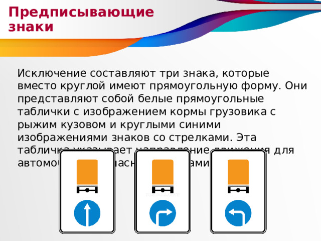 Предписывающие знаки Исключение составляют три знака, которые вместо круглой имеют прямоугольную форму. Они представляют собой белые прямоугольные таблички с изображением кормы грузовика с рыжим кузовом и круглыми синими изображениями знаков со стрелками. Эта табличка указывает направление движения для автомобилей с опасными грузами. 