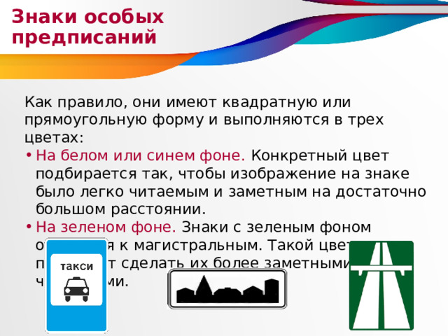Знаки особых предписаний Как правило, они имеют квадратную или прямоугольную форму и выполняются в трех цветах: На белом или синем фоне. Конкретный цвет подбирается так, чтобы изображение на знаке было легко читаемым и заметным на достаточно большом расстоянии. На зеленом фоне. Знаки с зеленым фоном относятся к магистральным. Такой цвет позволяет сделать их более заметными и читаемыми. 