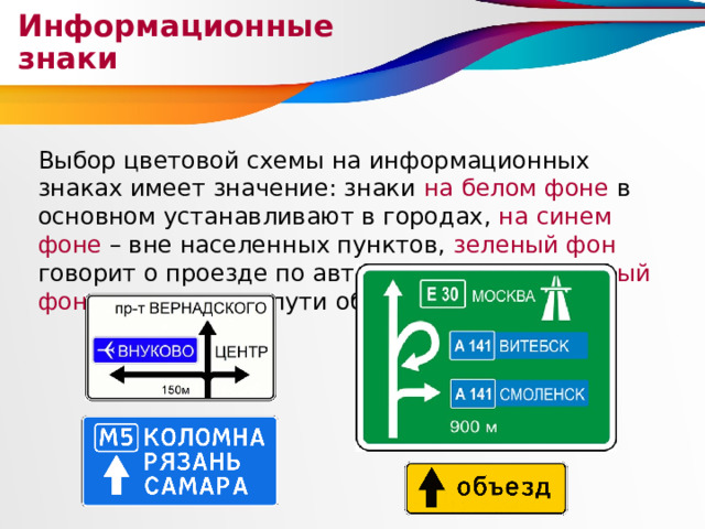 Информационные знаки Выбор цветовой схемы на информационных знаках имеет значение: знаки на белом фоне в основном устанавливают в городах, на синем фоне – вне населенных пунктов, зеленый фон говорит о проезде по автомагистрали, а желтый фон указывает на пути объезда. 
