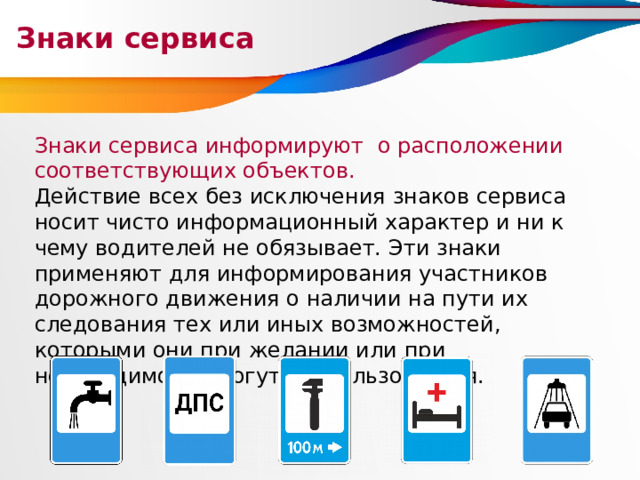 Знаки сервиса Знаки сервиса информируют о расположении соответствующих объектов. Действие всех без исключения знаков сервиса носит чисто информационный характер и ни к чему водителей не обязывает. Эти знаки применяют для информирования участников дорожного движения о наличии на пути их следования тех или иных возможностей, которыми они при желании или при необходимости могут воспользоваться. 