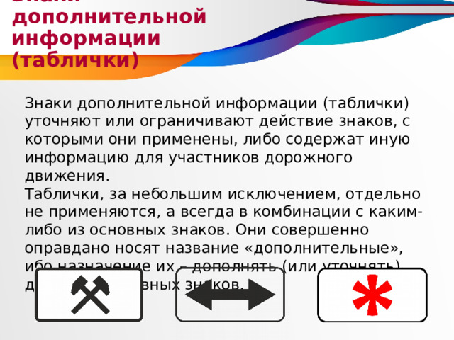 Знаки дополнительной информации (таблички) Знаки дополнительной информации (таблички) уточняют или ограничивают действие знаков, с которыми они применены, либо содержат иную информацию для участников дорожного движения. Таблички, за небольшим исключением, отдельно не применяются, а всегда в комбинации с каким-либо из основных знаков. Они совершенно оправдано носят название «дополнительные», ибо назначение их – дополнять (или уточнять) действие основных знаков. 