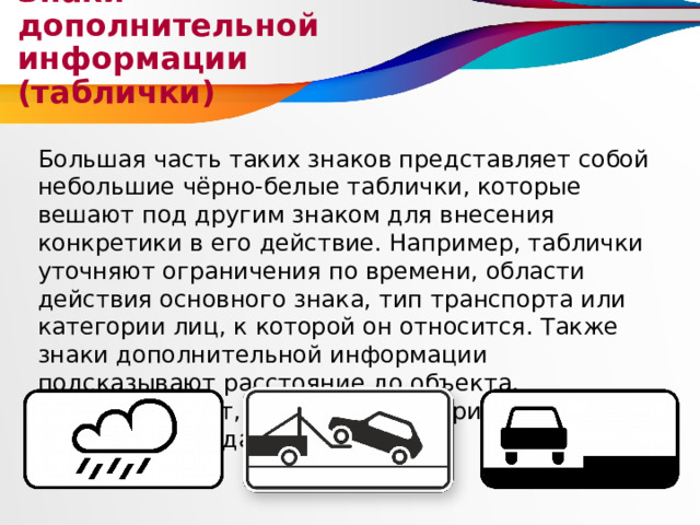 Знаки дополнительной информации (таблички) Большая часть таких знаков представляет собой небольшие чёрно-белые таблички, которые вешают под другим знаком для внесения конкретики в его действие. Например, таблички уточняют ограничения по времени, области действия основного знака, тип транспорта или категории лиц, к которой он относится. Также знаки дополнительной информации подсказывают расстояние до объекта, демонстрируют, как правильно припарковать машину, и так далее. 