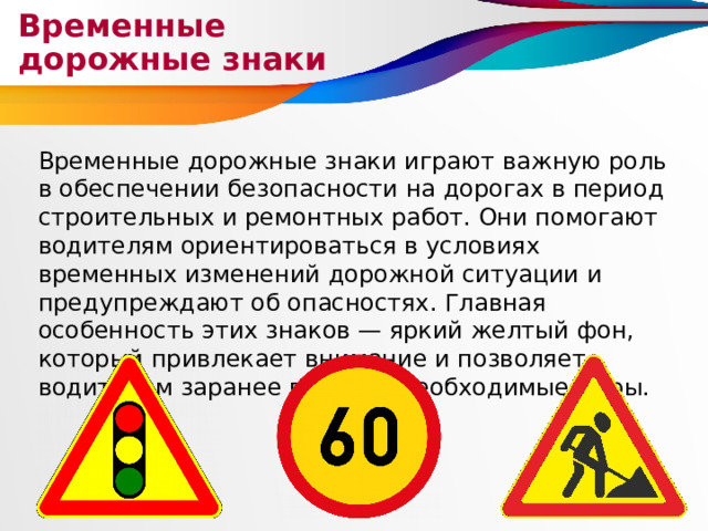 Временные дорожные знаки Временные дорожные знаки играют важную роль в обеспечении безопасности на дорогах в период строительных и ремонтных работ. Они помогают водителям ориентироваться в условиях временных изменений дорожной ситуации и предупреждают об опасностях. Главная особенность этих знаков — яркий желтый фон, который привлекает внимание и позволяет водителям заранее принять необходимые меры. 