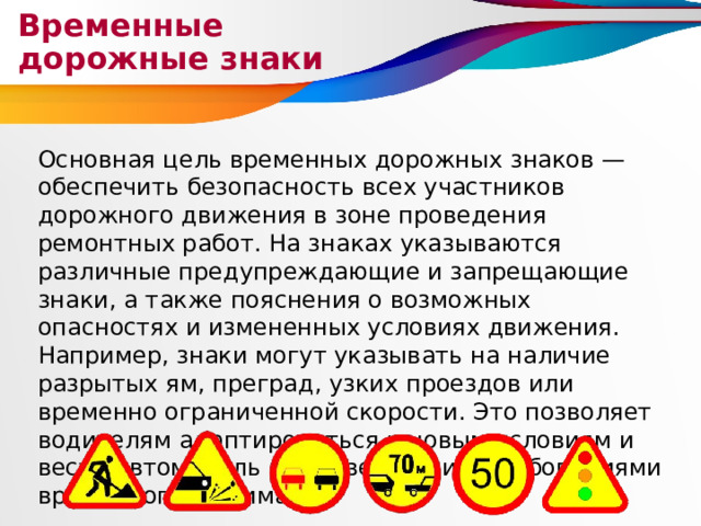 Временные дорожные знаки Основная цель временных дорожных знаков — обеспечить безопасность всех участников дорожного движения в зоне проведения ремонтных работ. На знаках указываются различные предупреждающие и запрещающие знаки, а также пояснения о возможных опасностях и измененных условиях движения. Например, знаки могут указывать на наличие разрытых ям, преград, узких проездов или временно ограниченной скорости. Это позволяет водителям адаптироваться к новым условиям и вести автомобиль в соответствии с требованиями временного режима. 