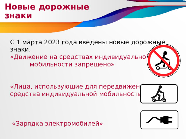 Новые дорожные знаки С 1 марта 2023 года введены новые дорожные знаки. «Движение на средствах индивидуальной мобильности запрещено» «Лица, использующие для передвижения средства индивидуальной мобильности»  «Зарядка электромобилей» 