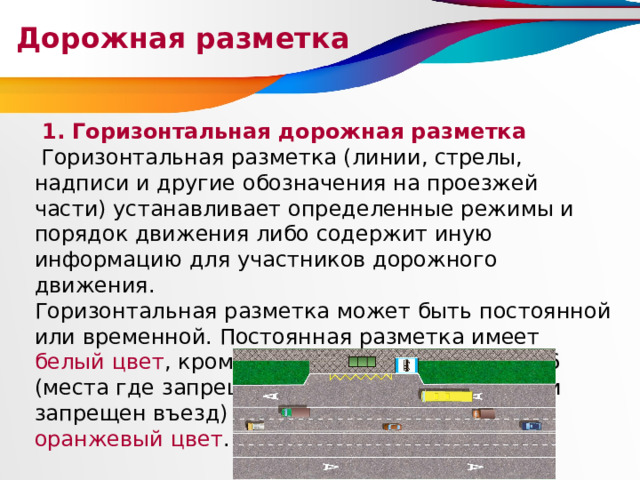 Дорожная разметка  1. Горизонтальная дорожная разметка  Горизонтальная разметка (линии, стрелы, надписи и другие обозначения на проезжей части) устанавливает определенные режимы и порядок движения либо содержит иную информацию для участников дорожного движения. Горизонтальная разметка может быть постоянной или временной. Постоянная разметка имеет белый цвет , кроме линий 1.4, 1.10, 1.17 и 1.26 (места где запрещена стоянка, остановка или запрещен въезд) желтого цвета , временная - оранжевый цвет . 