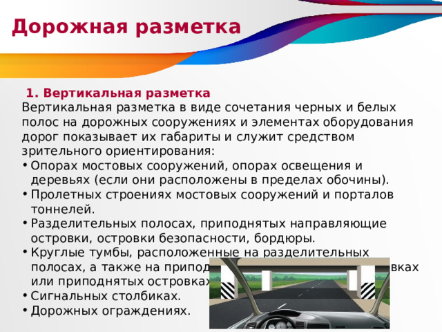Дорожная разметка  1. Вертикальная разметка Вертикальная разметка в виде сочетания черных и белых полос на дорожных сооружениях и элементах оборудования дорог показывает их габариты и служит средством зрительного ориентирования: Опорах мостовых сооружений, опорах освещения и деревьях (если они расположены в пределах обочины). Пролетных строениях мостовых сооружений и порталов тоннелей. Разделительных полосах, приподнятых направляющие островки, островки безопасности, бордюры. Круглые тумбы, расположенные на разделительных полосах, а также на приподнятых направляющих островках или приподнятых островках безопасности. Сигнальных столбиках. Дорожных ограждениях. 