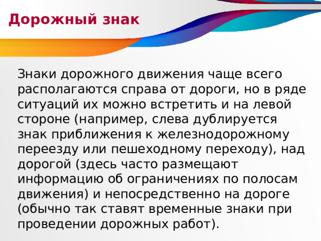 Дорожный знак Знаки дорожного движения чаще всего располагаются справа от дороги, но в ряде ситуаций их можно встретить и на левой стороне (например, слева дублируется знак приближения к железнодорожному переезду или пешеходному переходу), над дорогой (здесь часто размещают информацию об ограничениях по полосам движения) и непосредственно на дороге (обычно так ставят временные знаки при проведении дорожных работ). 
