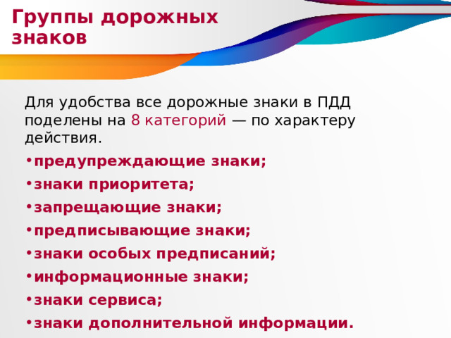 Группы дорожных знаков Для удобства все дорожные знаки в ПДД поделены на 8 категорий — по характеру действия. предупреждающие знаки; знаки приоритета; запрещающие знаки; предписывающие знаки; знаки особых предписаний; информационные знаки; знаки сервиса; знаки дополнительной информации. 