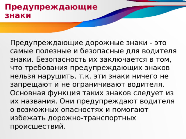 Предупреждающие знаки Предупреждающие дорожные знаки - это самые полезные и безопасные для водителя знаки. Безопасность их заключается в том, что требования предупреждающих знаков нельзя нарушить, т.к. эти знаки ничего не запрещают и не ограничивают водителя. Основная функция таких знаков следует из их названия. Они предупреждают водителя о возможных опасностях и помогают избежать дорожно-транспортных происшествий. 