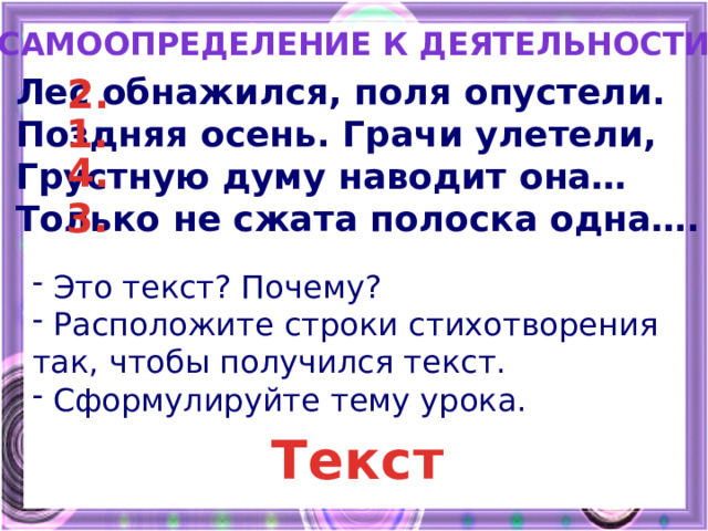 Самоопределение к деятельности Лес обнажился, поля опустели. 2. Поздняя осень. Грачи улетели, Грустную думу наводит она… Только не сжата полоска одна…. 1. 4. 3.  Это текст? Почему?  Расположите строки стихотворения так, чтобы получился текст.  Сформулируйте тему урока. Текст 