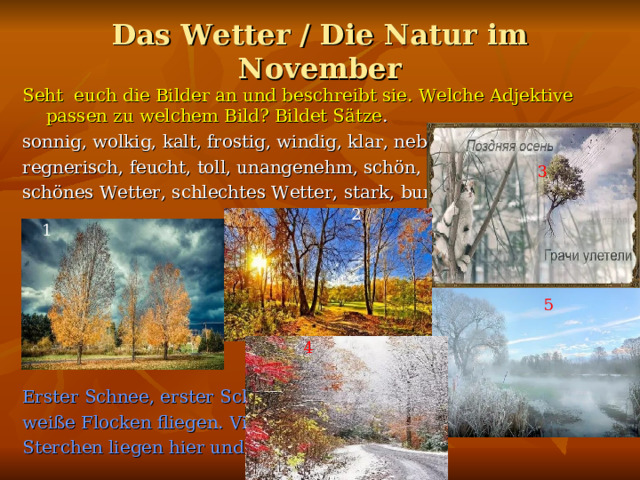 Das Wetter / Die Natur im November Seht euch die Bilder an und beschreibt sie. Welche Adjektive passen zu welchem Bild? Bildet Sätze . sonnig, wolkig, kalt, frostig, windig, klar, neblig, kühl, regnerisch, feucht, toll, unangenehm, schön, schönes Wetter, schlechtes Wetter, stark, bunt Erster Schnee, erster Schnee weiße Flocken fliegen. Viele Sterchen liegen hier und da. 3 2 1 5 4 