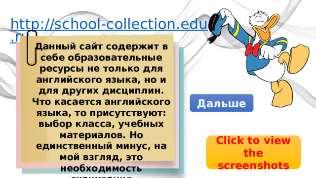 http://school-collection.edu.ru Данный сайт содержит в себе образовательные ресурсы не только для английского языка, но и для других дисциплин. Что касается английского языка, то присутствуют: выбор класса, учебных материалов. Но единственный минус, на мой взгляд, это необходимость скачивания дополнительной программы Дальше Click to view the screenshots 