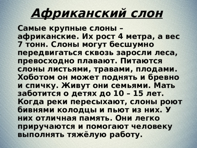 Африканский слон  Самые крупные слоны – африканские. Их рост 4 метра, а вес 7 тонн. Слоны могут бесшумно передвигаться сквозь заросли леса, превосходно плавают. Питаются слоны листьями, травами, плодами. Хоботом он может поднять и бревно и спичку. Живут они семьями. Мать заботится о детях до 10 – 15 лет. Когда реки пересыхают, слоны роют бивнями колодцы и пьют из них. У них отличная память. Они легко приручаются и помогают человеку выполнять тяжёлую работу.  