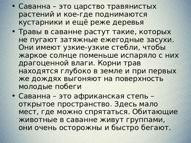 Саванна – это царство травянистых растений и кое-где поднимаются кустарники и ещё реже деревья Травы в саванне растут такие, которых не пугают затяжные ежегодные засухи. Они имеют узкие-узкие стебли, чтобы жаркое солнце поменьше испаряло с них драгоценной влаги. Корни трав находятся глубоко в земле и при первых же дождях выгоняют на поверхность молодые побеги Саванна – это африканская степь – открытое пространство. Здесь мало мест, где можно спрятаться. Обитающие животные в саванне живут группами, они очень осторожны и быстро бегают. 