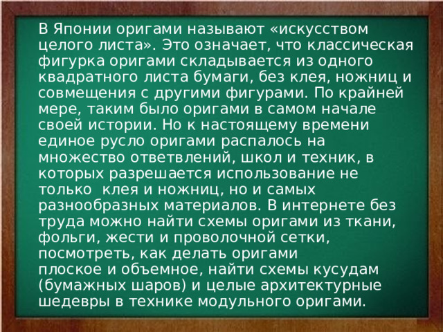  В Японии оригами называют «искусством целого листа». Это означает, что классическая фигурка оригами складывается из одного квадратного листа бумаги, без клея, ножниц и совмещения с другими фигурами. По крайней мере, таким было оригами в самом начале своей истории. Но к настоящему времени единое русло оригами распалось на множество ответвлений, школ и техник, в которых разрешается использование не только  клея и ножниц, но и самых разнообразных материалов. В интернете без труда можно найти схемы оригами из ткани, фольги, жести и проволочной сетки, посмотреть, как делать оригами плоское и объемное, найти схемы кусудам (бумажных шаров) и целые архитектурные шедевры в технике модульного оригами. 