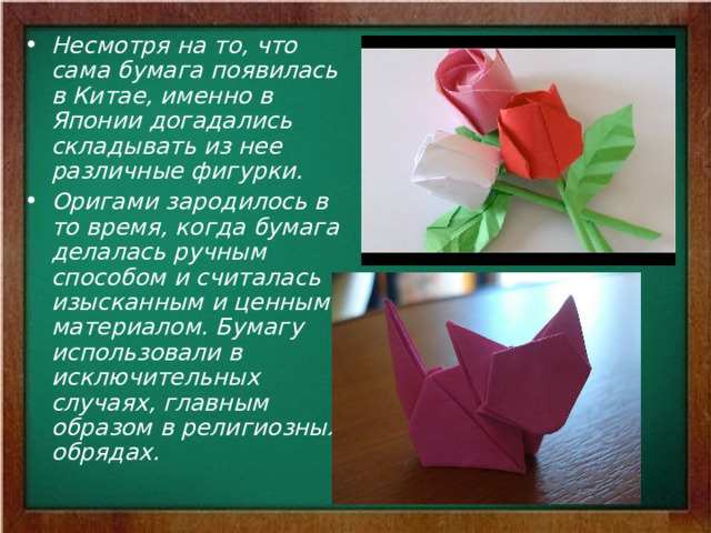 Несмотря на то, что сама бумага появилась в Китае, именно в Японии догадались складывать из нее различные фигурки. Оригами зародилось в то время, когда бумага делалась ручным способом и считалась изысканным и ценным материалом. Бумагу использовали в исключительных случаях, главным образом в религиозных обрядах.  